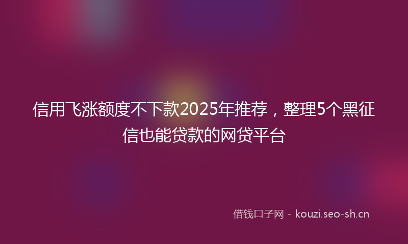 信用飞涨额度不下款2025年推荐，整理5个黑征信也能贷款的网贷平台