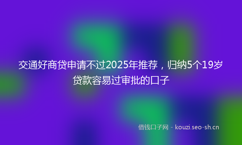 交通好商贷申请不过2025年推荐，归纳5个19岁贷款容易过审批的口子
