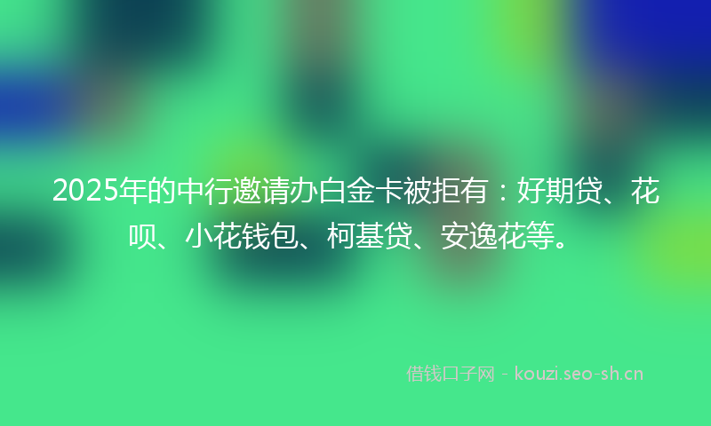 2025年的中行邀请办白金卡被拒有：好期贷、花呗、小花钱包、柯基贷、安逸花等。