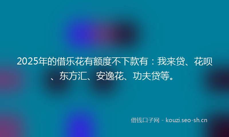 2025年的借乐花有额度不下款有：我来贷、花呗、东方汇、安逸花、功夫贷等。