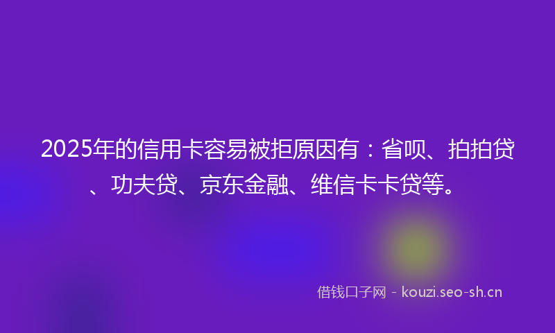 2025年的信用卡容易被拒原因有：省呗、拍拍贷、功夫贷、京东金融、维信卡卡贷等。