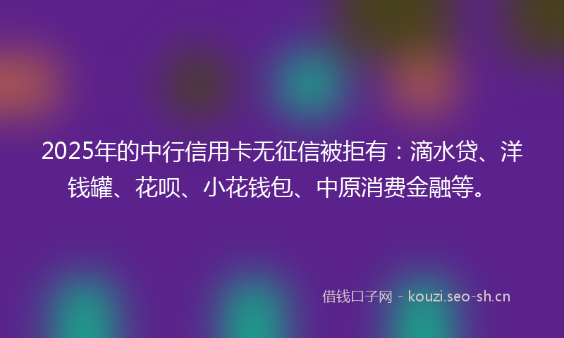 2025年的中行信用卡无征信被拒有：滴水贷、洋钱罐、花呗、小花钱包、中原消费金融等。