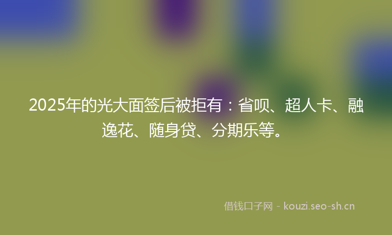 2025年的光大面签后被拒有：省呗、超人卡、融逸花、随身贷、分期乐等。