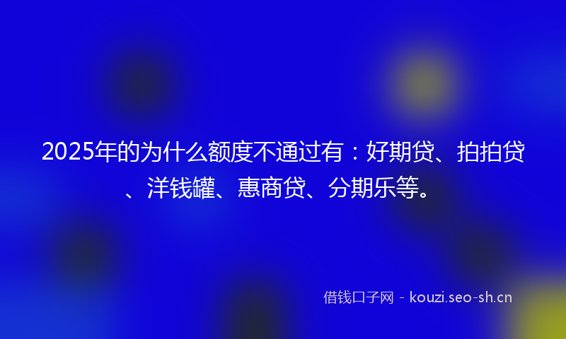 2025年的为什么额度不通过有：好期贷、拍拍贷、洋钱罐、惠商贷、分期乐等。