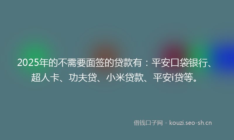 2025年的不需要面签的贷款有：平安口袋银行、超人卡、功夫贷、小米贷款、平安i贷等。