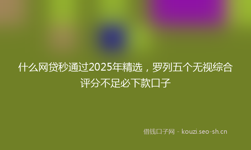 什么网贷秒通过2025年精选，罗列五个无视综合评分不足必下款口子