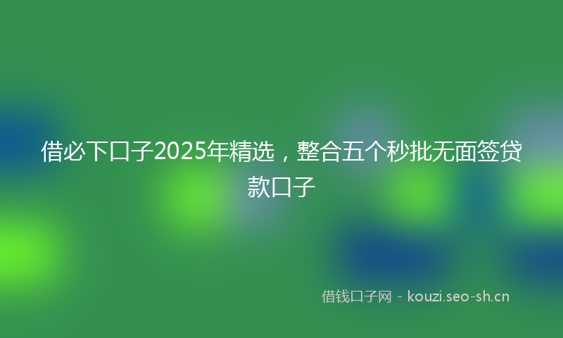 借必下口子2025年精选，整合五个秒批无面签贷款口子