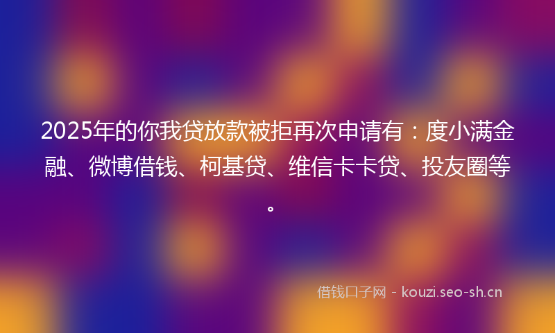 2025年的你我贷放款被拒再次申请有：度小满金融、微博借钱、柯基贷、维信卡卡贷、投友圈等。