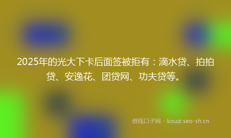 2025年的光大下卡后面签被拒有：滴水贷、拍拍贷、安逸花、团贷网、功夫贷等。