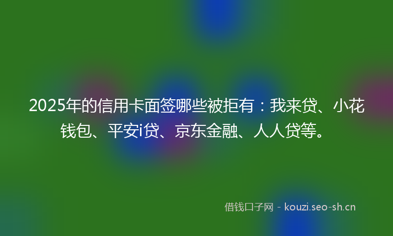 2025年的信用卡面签哪些被拒有:我来贷、小花钱包、平安i贷、京东金融、人人贷等。