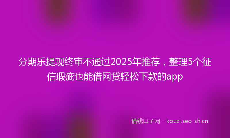 分期乐提现终审不通过2025年推荐,整理5个征信瑕疵也能借网贷轻松下款的app