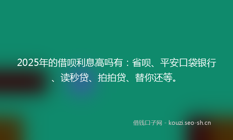 2025年的借呗利息高吗有：省呗、平安口袋银行、读秒贷、拍拍贷、替你还等。