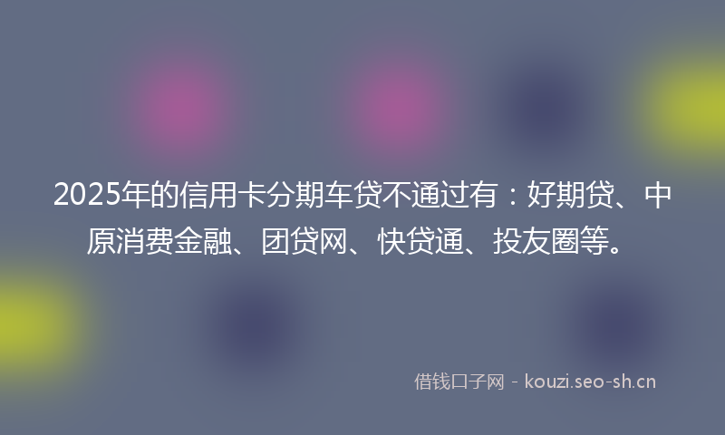 2025年的信用卡分期车贷不通过有:好期贷、中原消费金融、团贷网、快贷通、投友圈等。