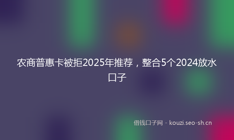 农商普惠卡被拒2025年推荐,整合5个2024放水口子