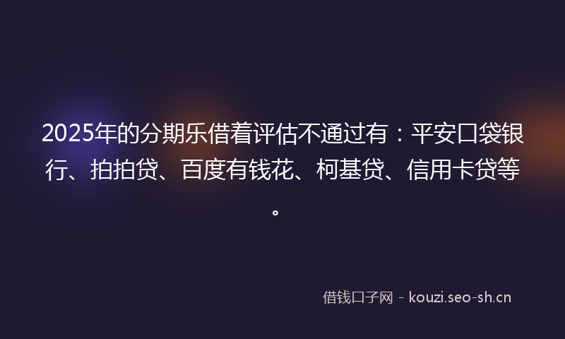 2025年的分期乐借着评估不通过有：平安口袋银行、拍拍贷、百度有钱花、柯基贷、信用卡贷等。