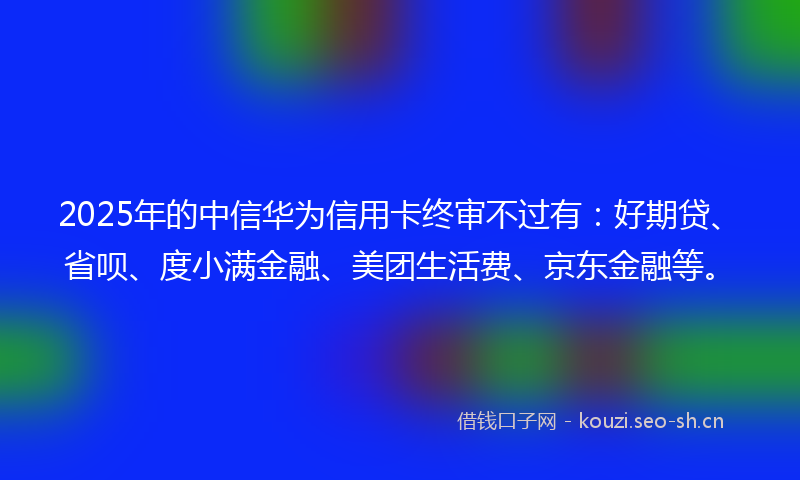 2025年的中信华为信用卡终审不过有：好期贷、省呗、度小满金融、美团生活费、京东金融等。