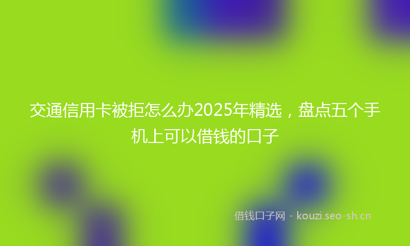 交通信用卡被拒怎么办2025年精选，盘点五个手机上可以借钱的口子