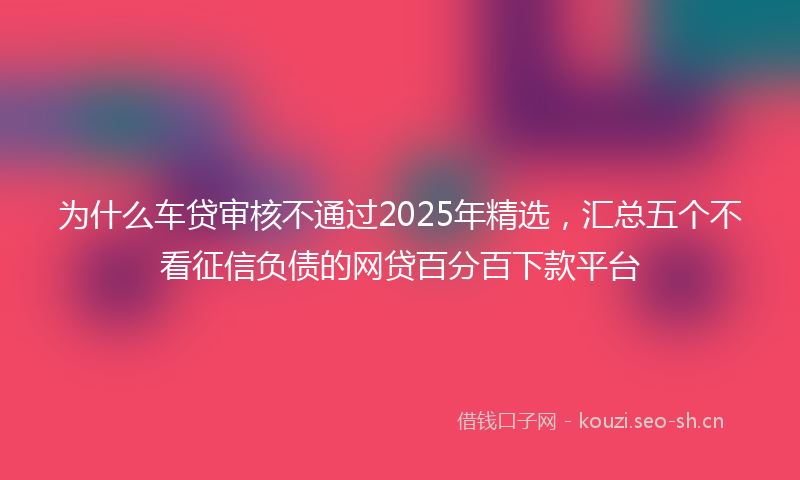 为什么车贷审核不通过2025年精选，汇总五个不看征信负债的网贷百分百下款平台