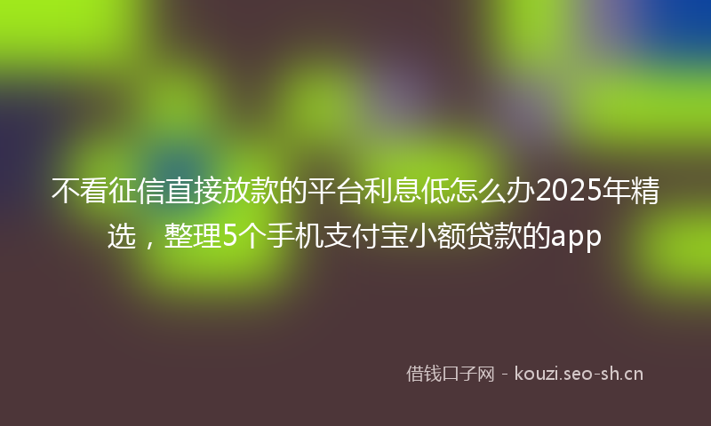 不看征信直接放款的平台利息低怎么办2025年精选，整理5个手机支付宝小额贷款的app