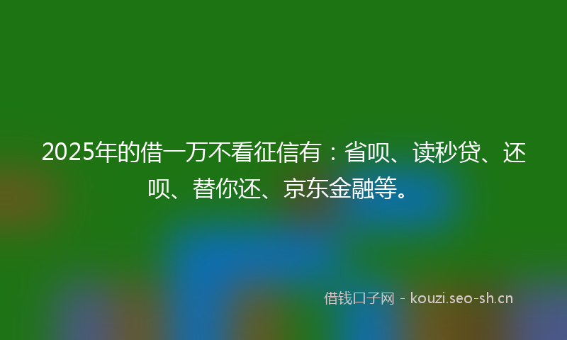 2025年的借一万不看征信有：省呗、读秒贷、还呗、替你还、京东金融等。