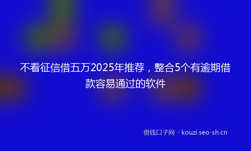 不看征信借五万2025年推荐，整合5个有逾期借款容易通过的软件