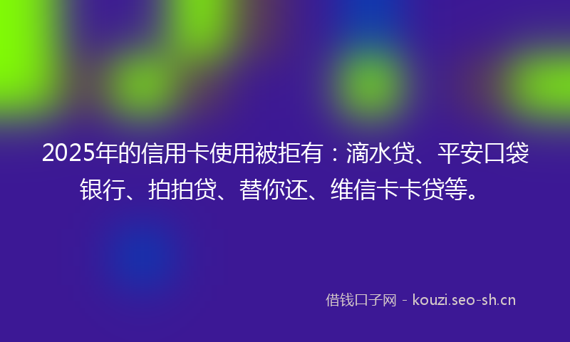 2025年的信用卡使用被拒有：滴水贷、平安口袋银行、拍拍贷、替你还、维信卡卡贷等。