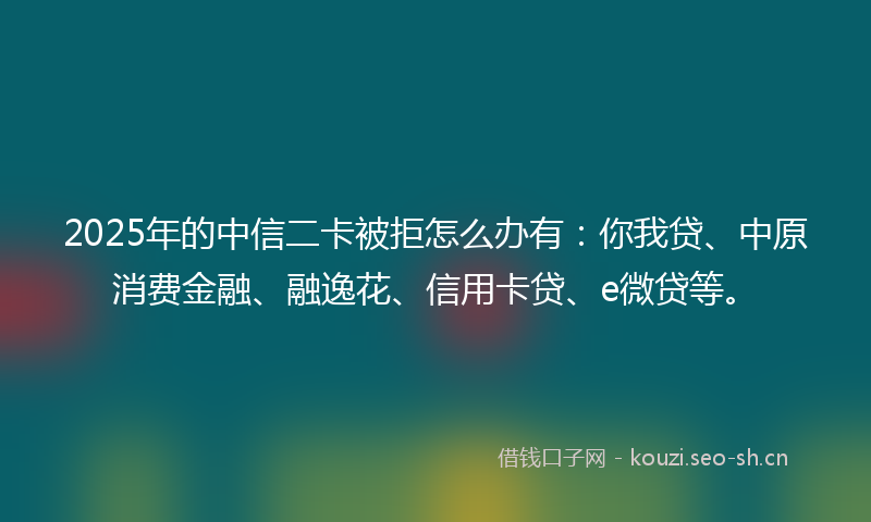 2025年的中信二卡被拒怎么办有：你我贷、中原消费金融、融逸花、信用卡贷、e微贷等。