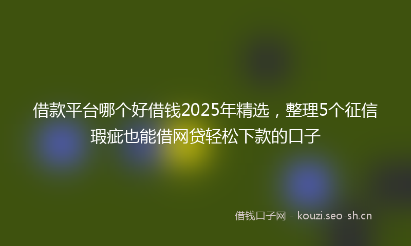 借款平台哪个好借钱2025年精选，整理5个征信瑕疵也能借网贷轻松下款的口子