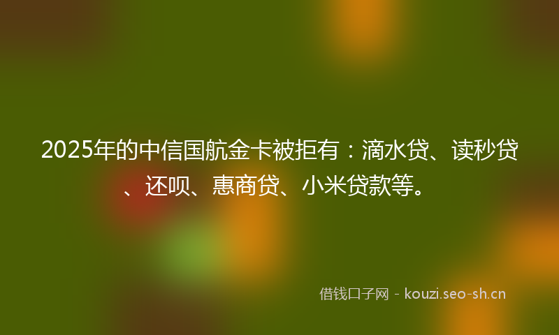 2025年的中信国航金卡被拒有：滴水贷、读秒贷、还呗、惠商贷、小米贷款等。
