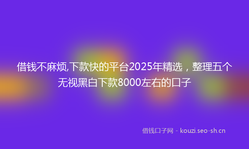 借钱不麻烦,下款快的平台2025年精选，整理五个无视黑白下款8000左右的口子
