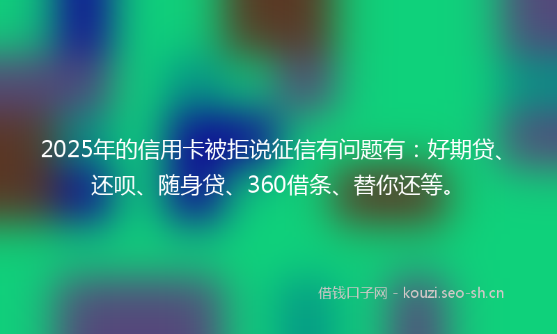 2025年的信用卡被拒说征信有问题有:好期贷、还呗、随身贷、360借条、替你还等。