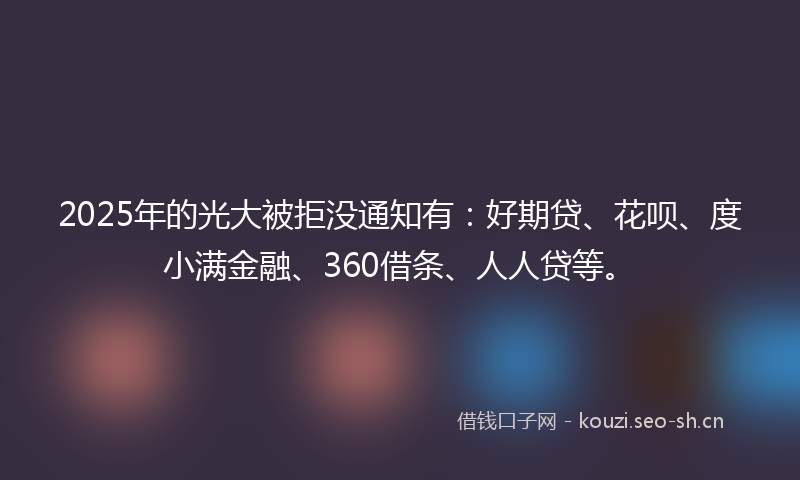 2025年的光大被拒没通知有：好期贷、花呗、度小满金融、360借条、人人贷等。