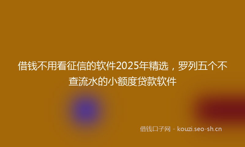 借钱不用看征信的软件2025年精选，罗列五个不查流水的小额度贷款软件