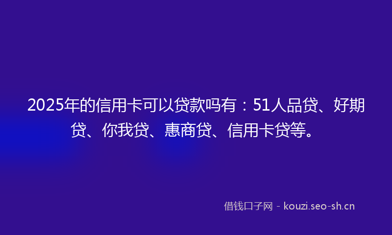 2025年的信用卡可以贷款吗有：51人品贷、好期贷、你我贷、惠商贷、信用卡贷等。