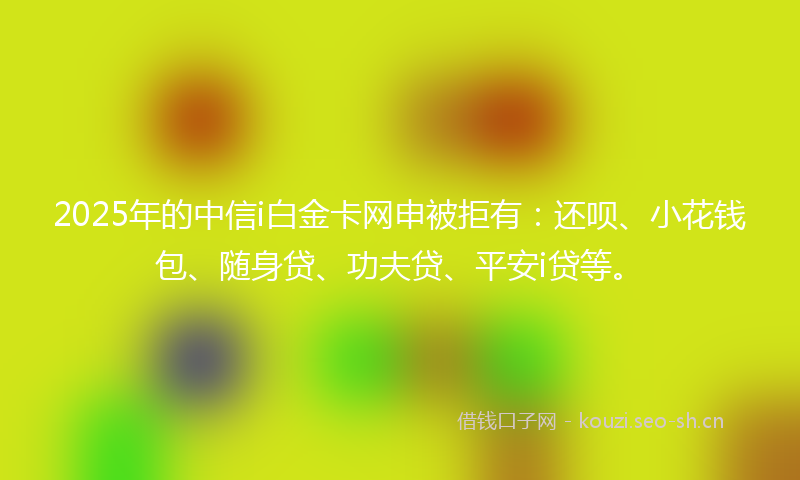 2025年的中信i白金卡网申被拒有：还呗、小花钱包、随身贷、功夫贷、平安i贷等。