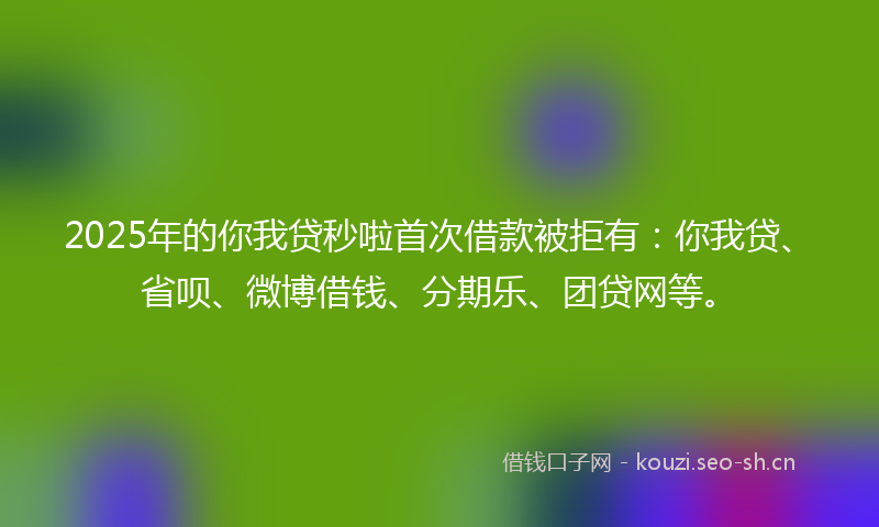 2025年的你我贷秒啦首次借款被拒有：你我贷、省呗、微博借钱、分期乐、团贷网等。