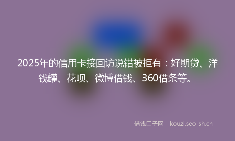 2025年的信用卡接回访说错被拒有：好期贷、洋钱罐、花呗、微博借钱、360借条等。