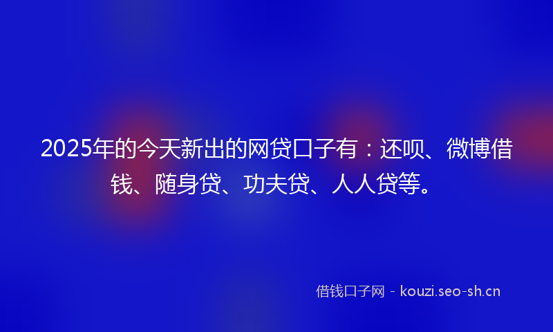 2025年的今天新出的网贷口子有：还呗、微博借钱、随身贷、功夫贷、人人贷等。