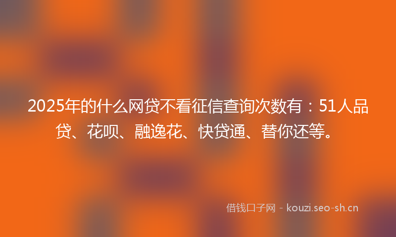 2025年的什么网贷不看征信查询次数有：51人品贷、花呗、融逸花、快贷通、替你还等。