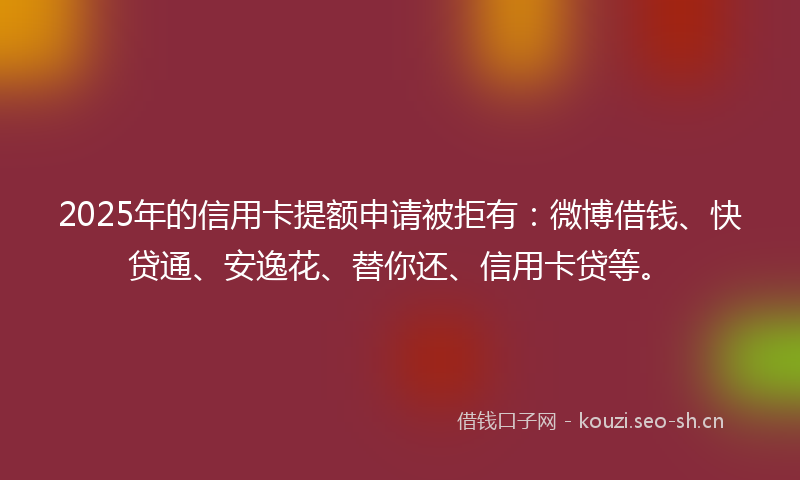 2025年的信用卡提额申请被拒有：微博借钱、快贷通、安逸花、替你还、信用卡贷等。