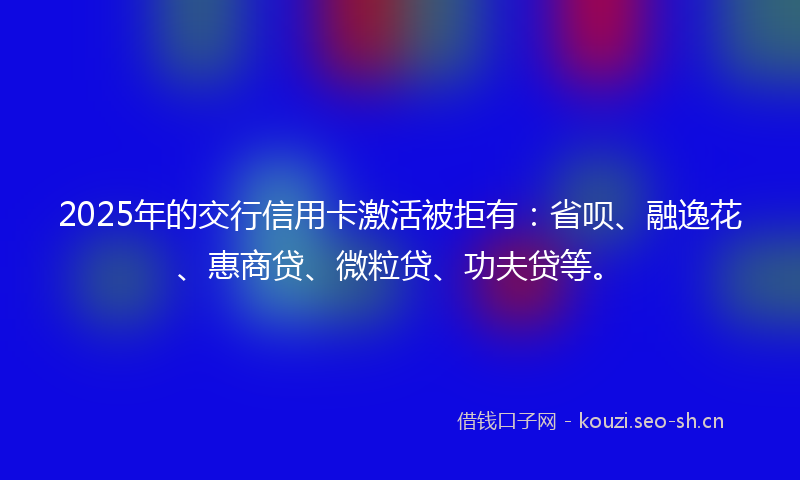 2025年的交行信用卡激活被拒有:省呗、融逸花、惠商贷、微粒贷、功夫贷等。