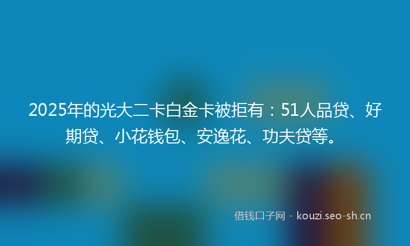 2025年的光大二卡白金卡被拒有:51人品贷、好期贷、小花钱包、安逸花、功夫贷等。