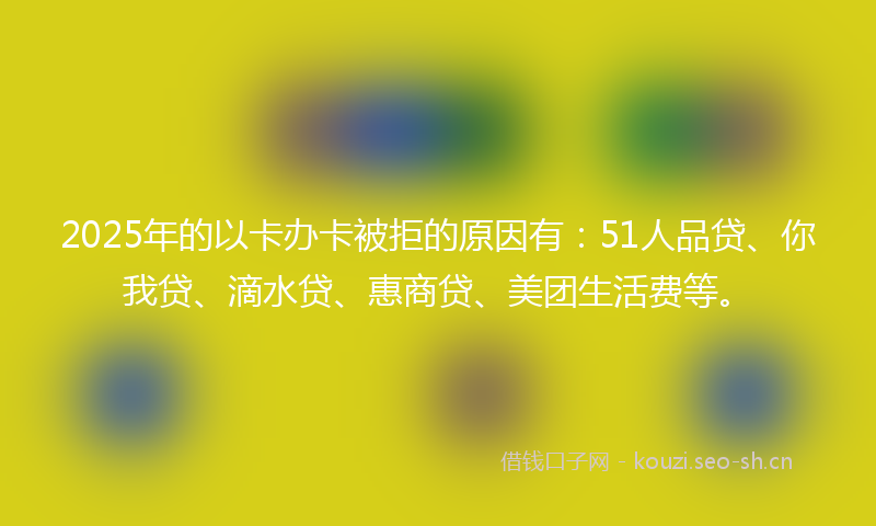2025年的以卡办卡被拒的原因有:51人品贷、你我贷、滴水贷、惠商贷、美团生活费等。