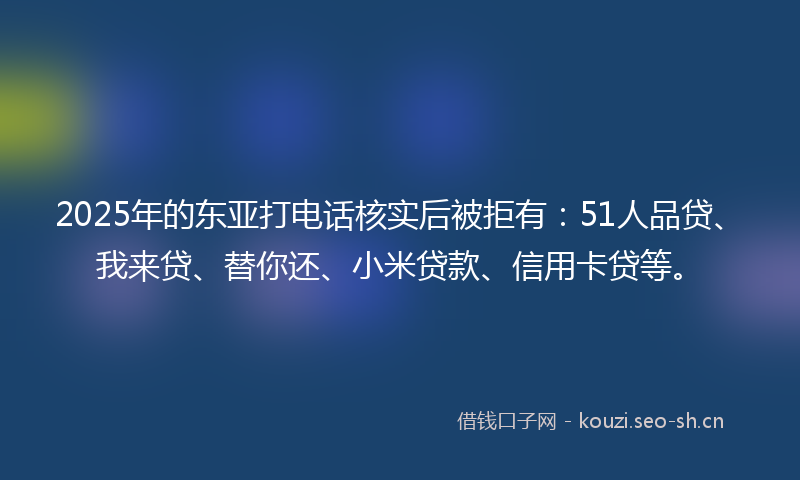 2025年的东亚打电话核实后被拒有：51人品贷、我来贷、替你还、小米贷款、信用卡贷等。