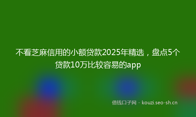 不看芝麻信用的小额贷款2025年精选，盘点5个贷款10万比较容易的app