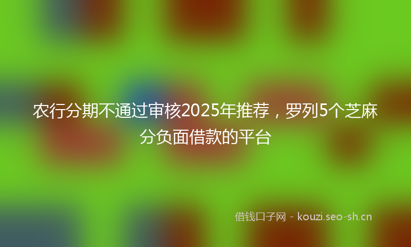 农行分期不通过审核2025年推荐，罗列5个芝麻分负面借款的平台