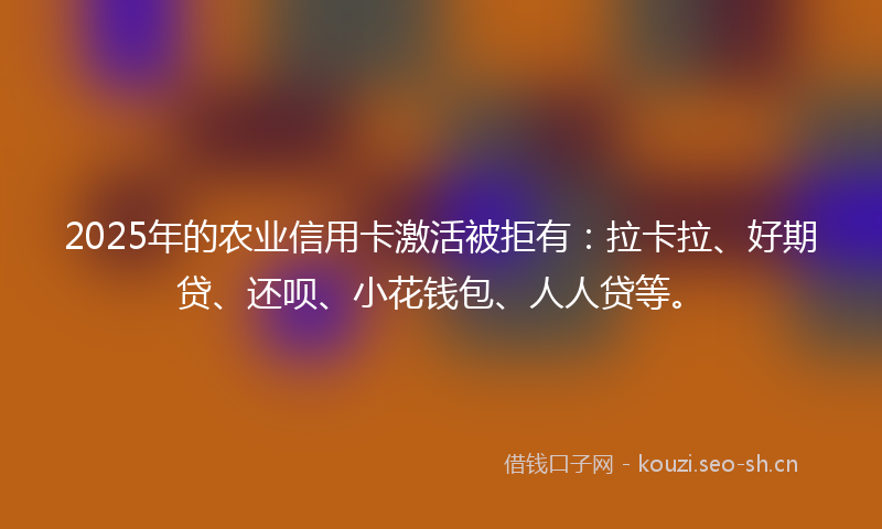 2025年的农业信用卡激活被拒有:拉卡拉、好期贷、还呗、小花钱包、人人贷等。