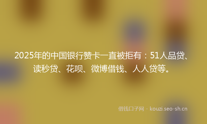 2025年的中国银行赞卡一直被拒有：51人品贷、读秒贷、花呗、微博借钱、人人贷等。