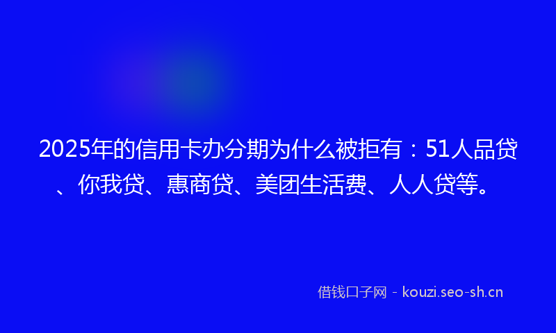 2025年的信用卡办分期为什么被拒有：51人品贷、你我贷、惠商贷、美团生活费、人人贷等。