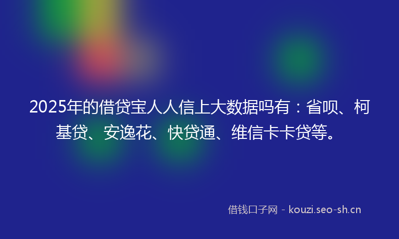 2025年的借贷宝人人信上大数据吗有:省呗、柯基贷、安逸花、快贷通、维信卡卡贷等。